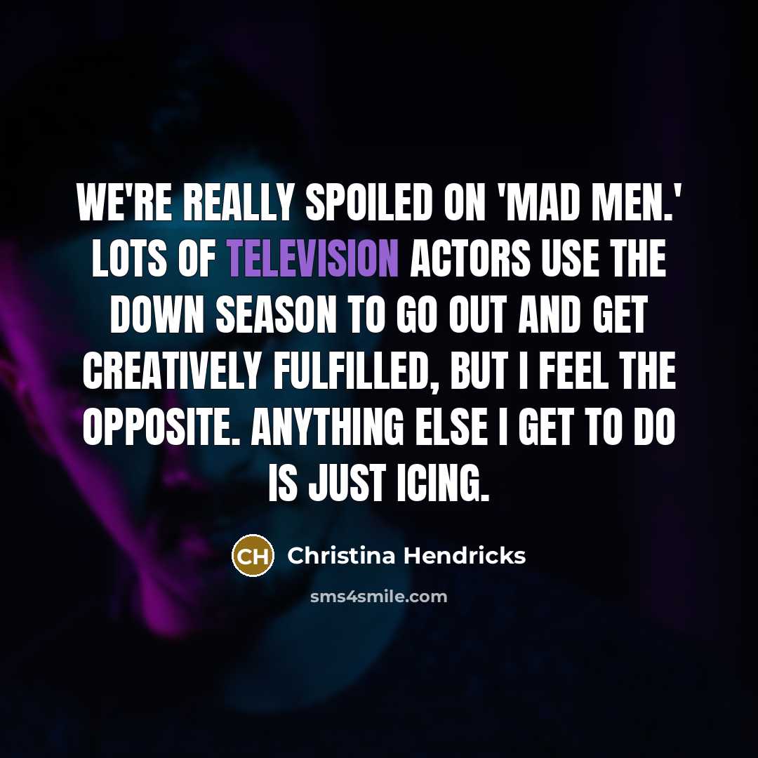 “We're really spoiled on 'Mad Men.' Lots of television actors use the down season to go out and get creatively fulfilled, but I feel the opposite. Anything else I get to do is just icing.” quote by Christina Hendricks