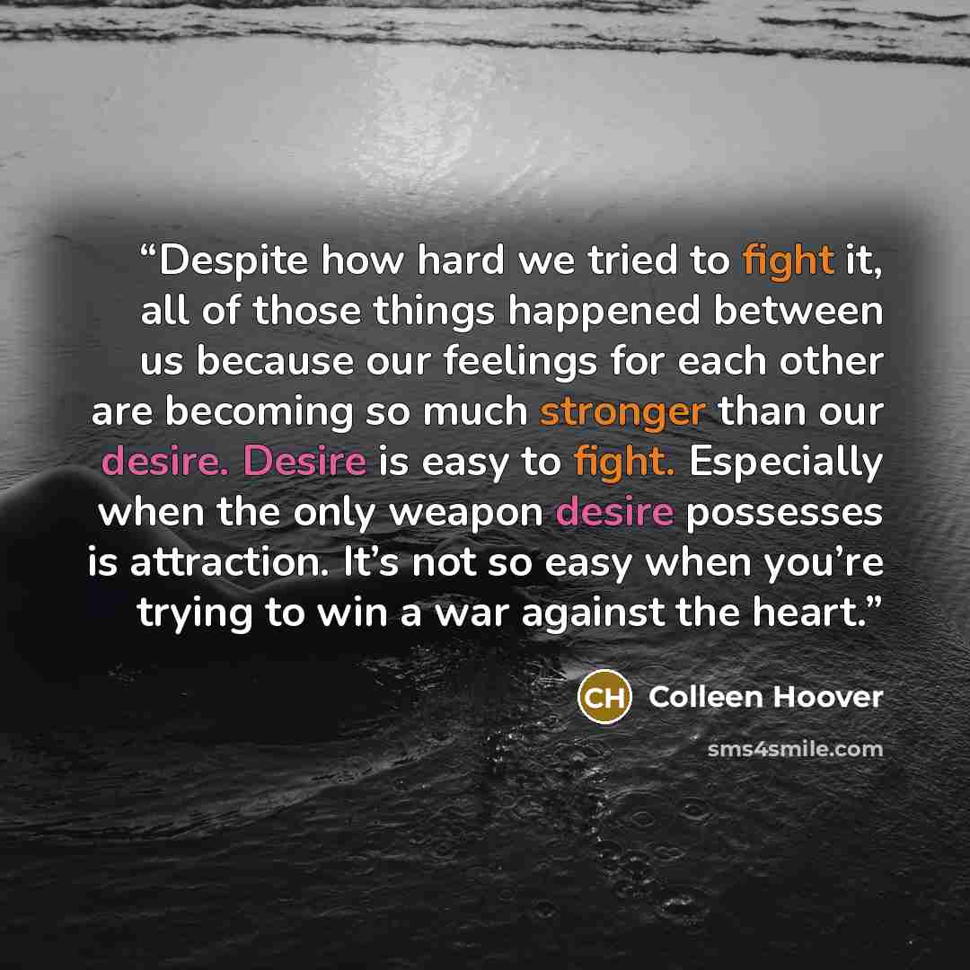 “Despite how hard we tried to fight it, all of those things happened between us because our feelings for each other are becoming so much stronger than our desire. Desire is easy to fight. Especially when the only weapon desire possesses is attraction. It’s not so easy when you’re trying to win a…” quote by Colleen Hoover