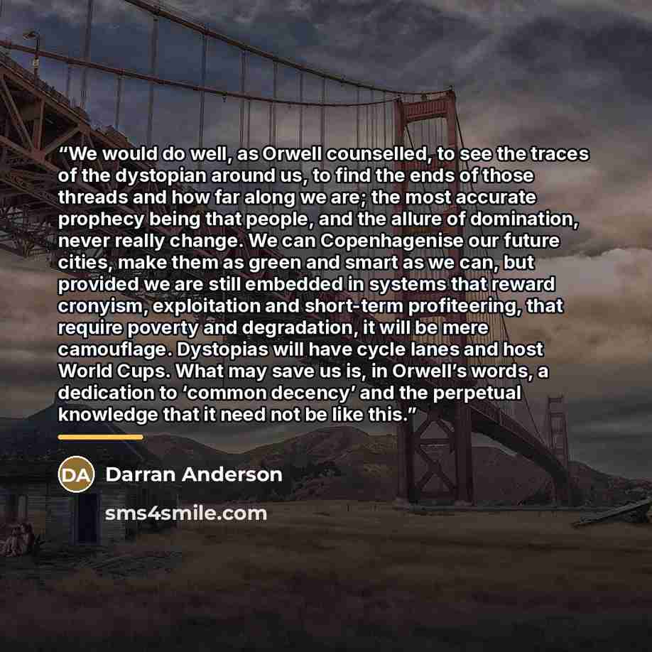 “We would do well, as Orwell counselled, to see the traces of the dystopian around us, to find the ends of those threads and how far along we are; the most accurate prophecy being that people, and the allure of domination, never really change. We can Copenhagenise our future cities, make them as…” quote by Darran Anderson