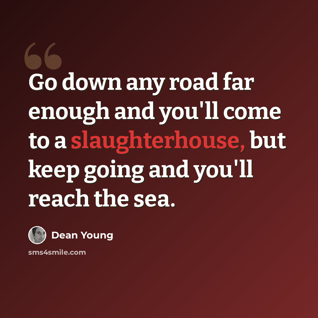 “Go down any road far enough and you'll come to a slaughterhouse, but keep going and you'll reach the sea.” quote by Dean Young