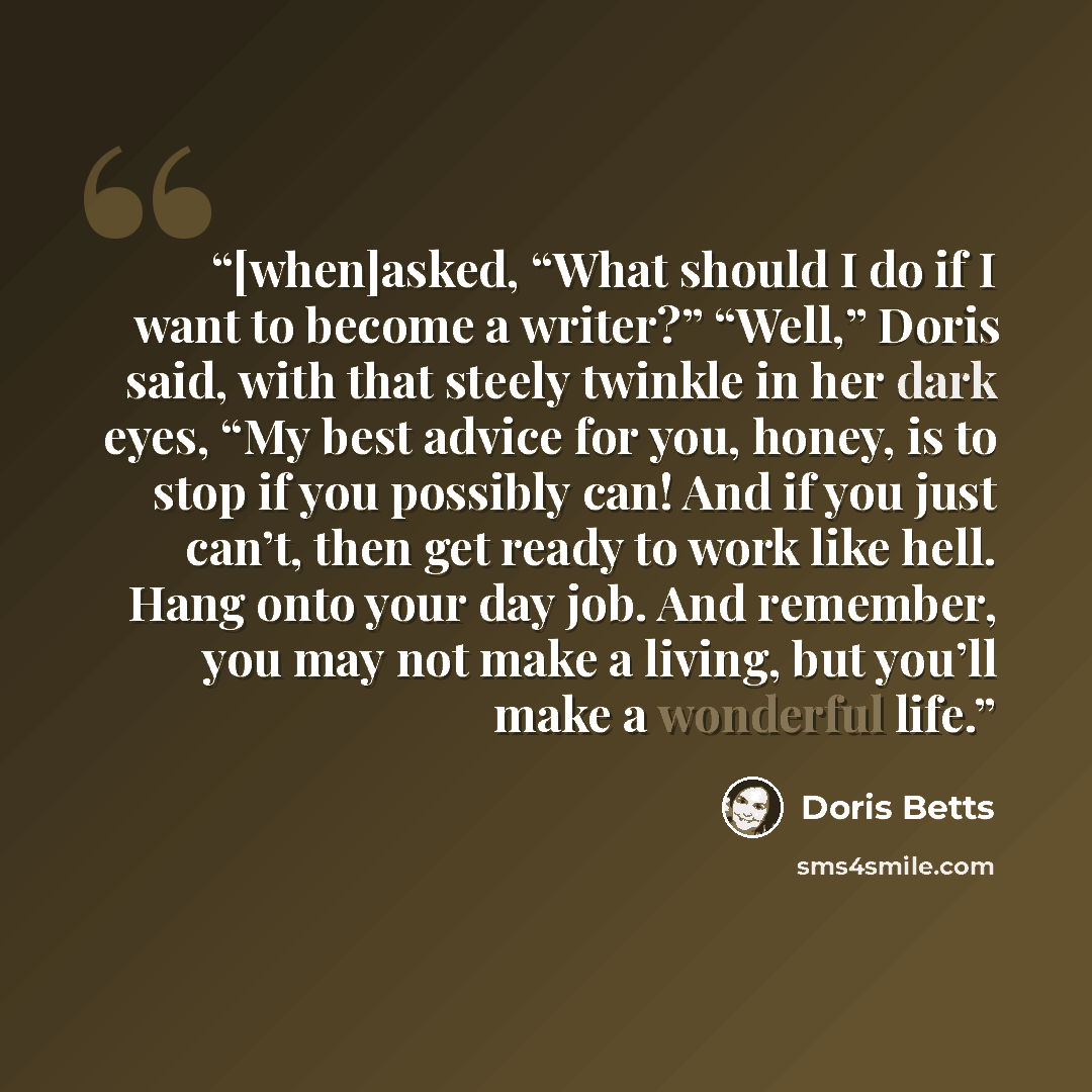 “[when]asked, “What should I do if I want to become a writer?” “Well,” Doris said, with that steely twinkle in her dark eyes, “My best advice for you, honey, is to stop if you possibly can! And if you just can’t, then get ready to work like hell. Hang onto your day job. And remember, you may not…” quote by Doris Betts