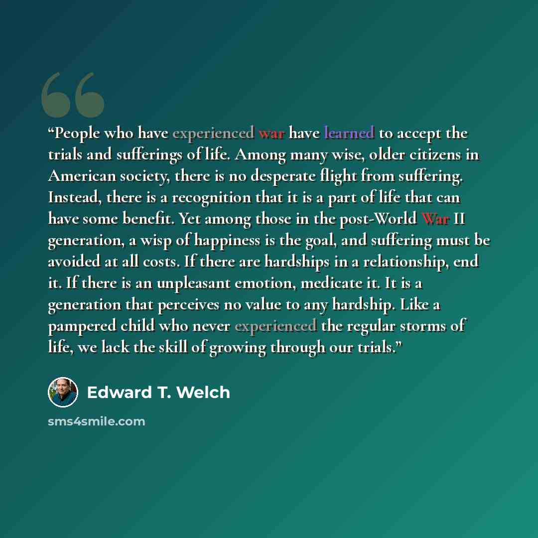 “People who have experienced war have learned to accept the trials and sufferings of life. Among many wise, older citizens in American society, there is no desperate flight from suffering. Instead, there is a recognition that it is a part of life that can have some benefit. Yet among those in the…” quote by Edward T. Welch