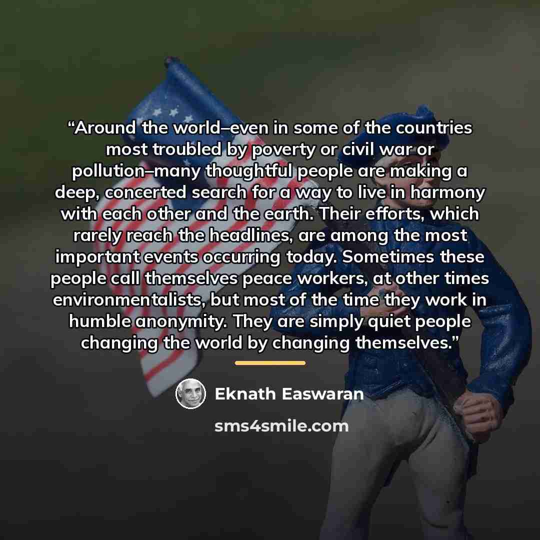 “Around the world–even in some of the countries most troubled by poverty or civil war or pollution–many thoughtful people are making a deep, concerted search for a way to live in harmony with each other and the earth. Their efforts, which rarely reach the headlines, are among the most important…” quote by Eknath Easwaran
