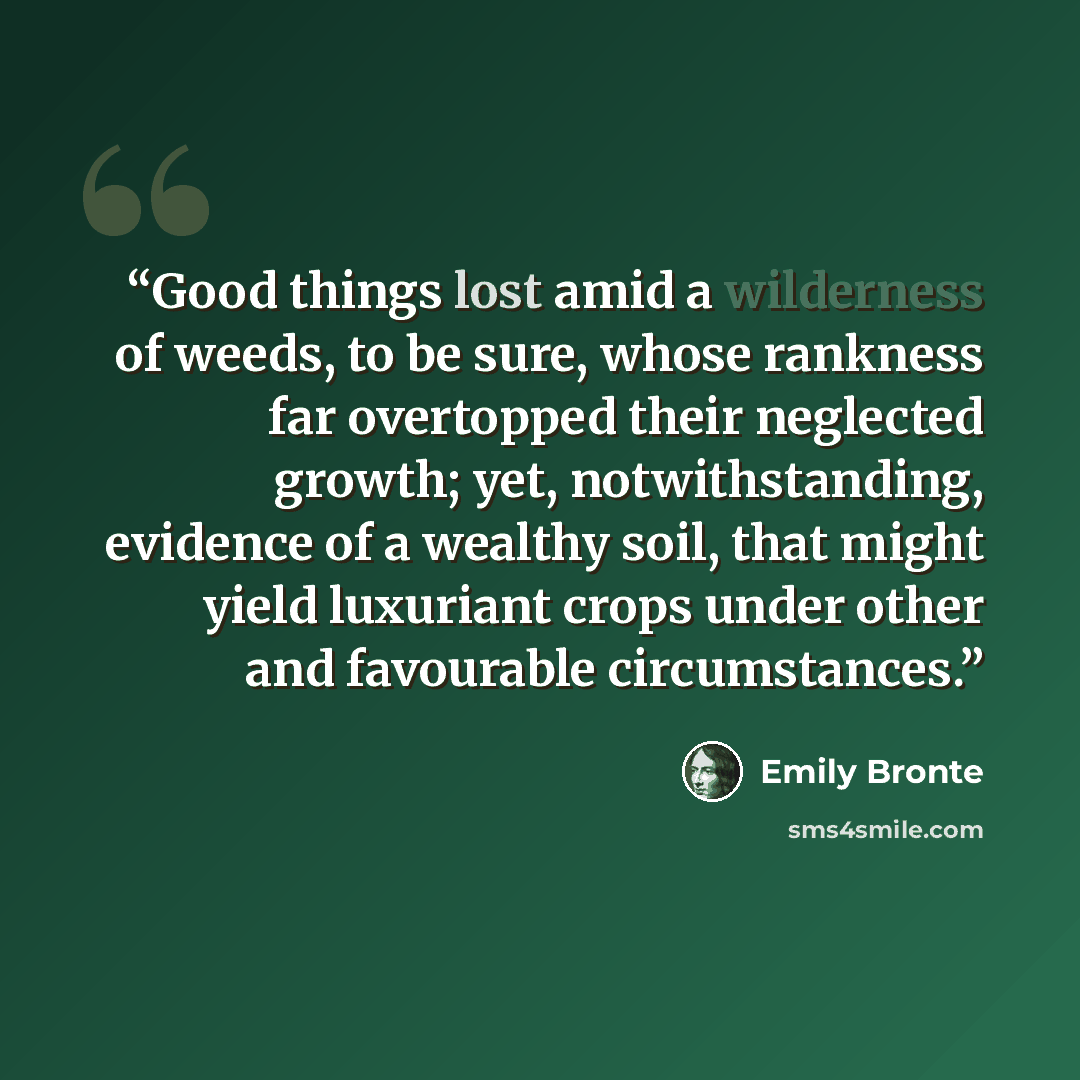 “Good things lost amid a wilderness of weeds, to be sure, whose rankness far overtopped their neglected growth; yet, notwithstanding, evidence of a wealthy soil, that might yield luxuriant crops under other and favourable circumstances.” quote by Emily Brontë