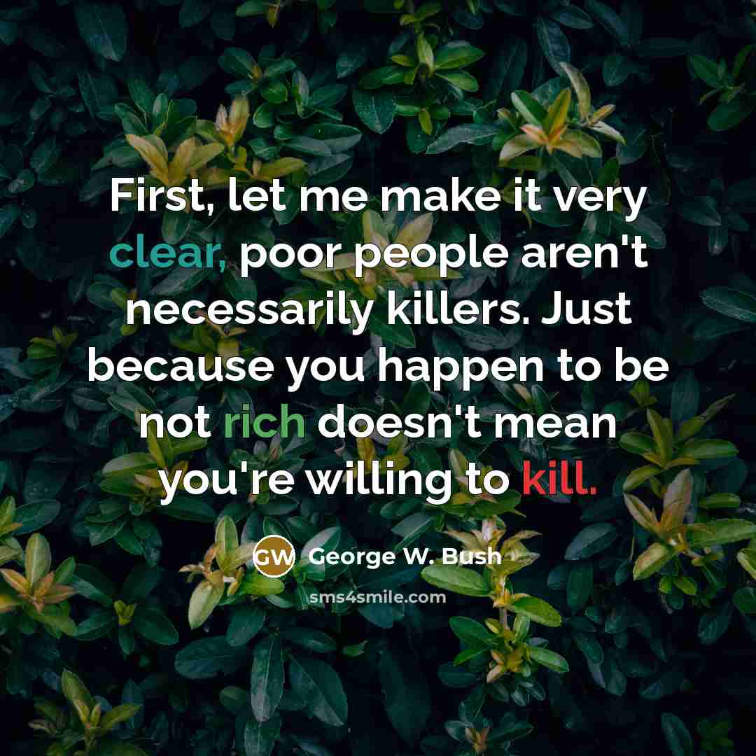 “First, let me make it very clear, poor people aren't necessarily killers. Just because you happen to be not rich doesn't mean you're willing to kill.” quote by George W. Bush