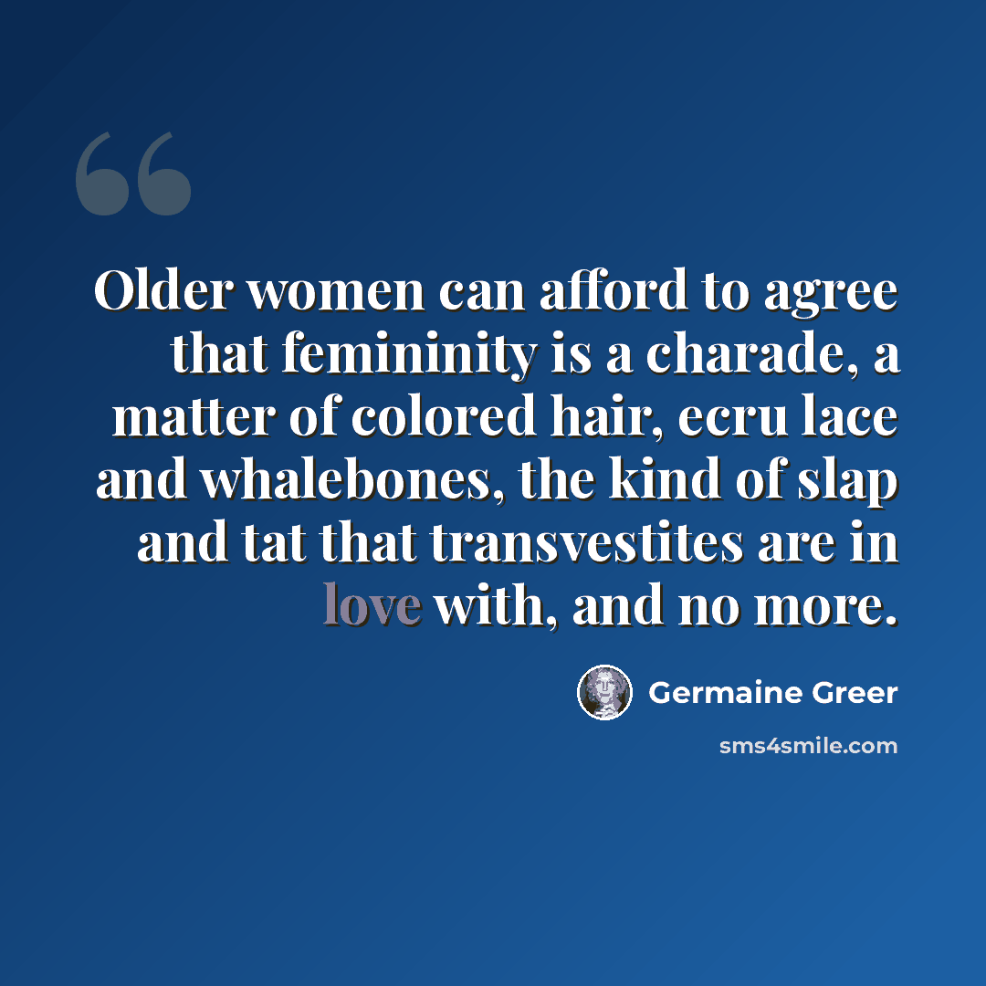 “Older women can afford to agree that femininity is a charade, a matter of colored hair, ecru lace and whalebones, the kind of slap and tat that transvestites are in love with, and no more.” quote by Germaine Greer