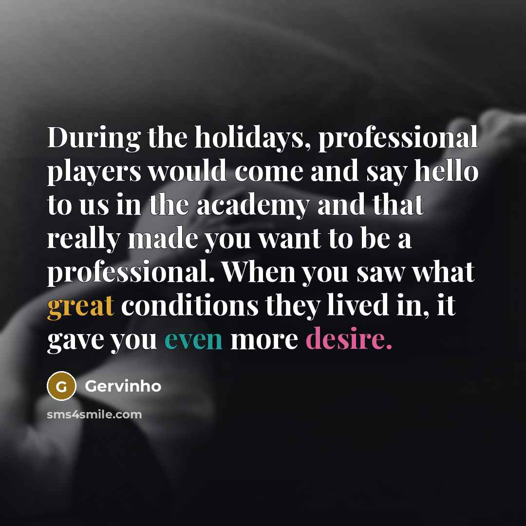 “During the holidays, professional players would come and say hello to us in the academy and that really made you want to be a professional. When you saw what great conditions they lived in, it gave you even more desire.” quote by Gervinho