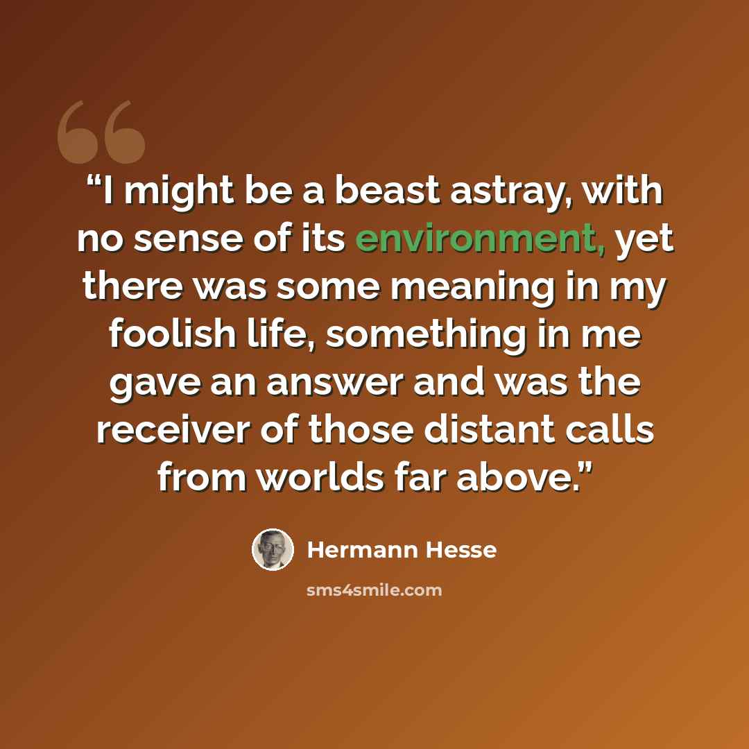 “I might be a beast astray, with no sense of its environment, yet there was some meaning in my foolish life, something in me gave an answer and was the receiver of those distant calls from worlds far above.” quote by hermann hesse