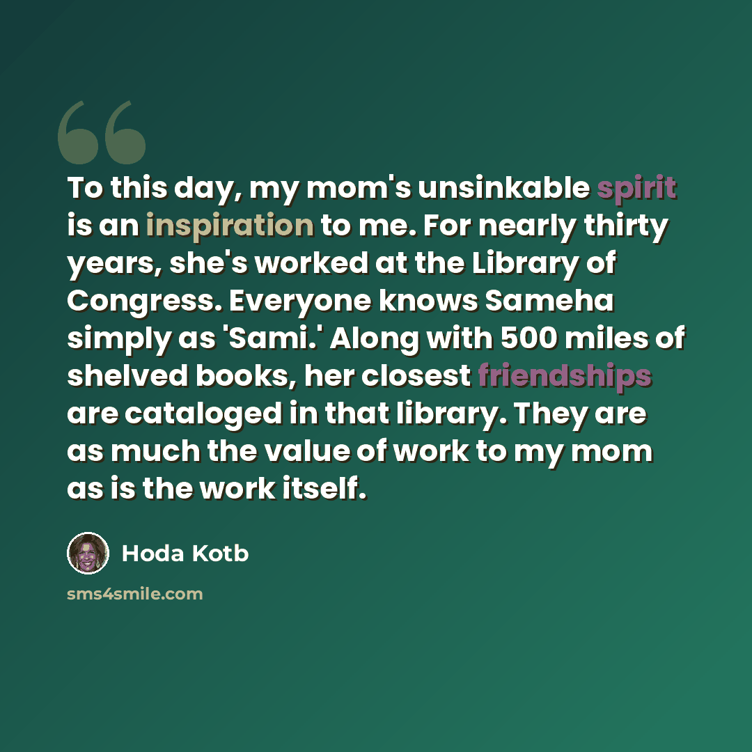 “To this day, my mom's unsinkable spirit is an inspiration to me. For nearly thirty years, she's worked at the Library of Congress. Everyone knows Sameha simply as 'Sami.' Along with 500 miles of shelved books, her closest friendships are cataloged in that library. They are as much the value of…” quote by Hoda Kotb