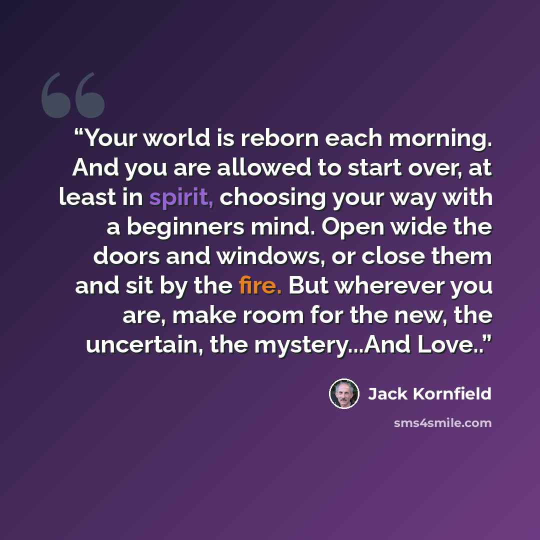 “Your world is reborn each morning. And you are allowed to start over, at least in spirit, choosing your way with a beginners mind. Open wide the doors and windows, or close them and sit by the fire. But wherever you are, make room for the new, the uncertain, the mystery...And Love..” quote by Jack Kornfield