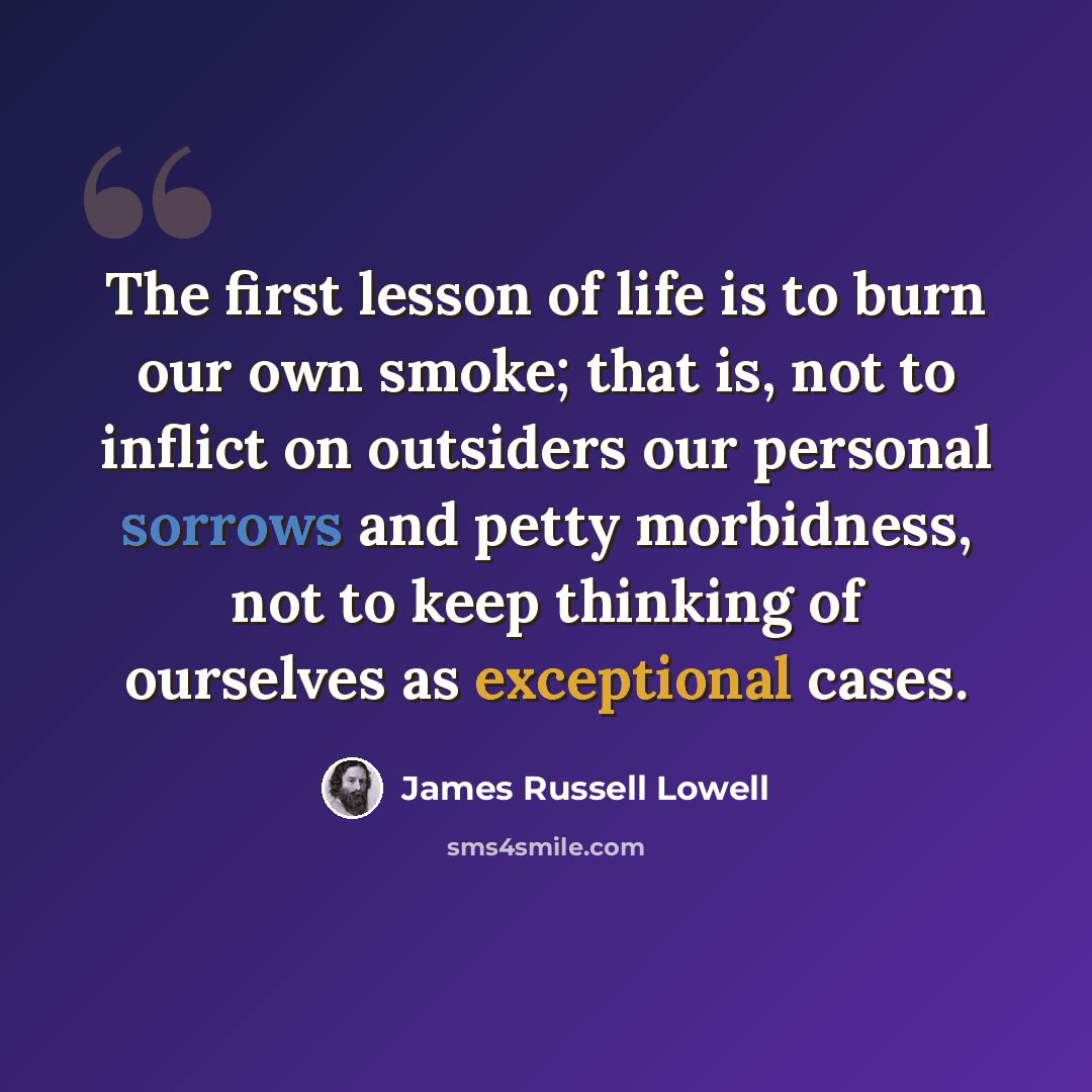 “The first lesson of life is to burn our own smoke; that is, not to inflict on outsiders our personal sorrows and petty morbidness, not to keep thinking of ourselves as exceptional cases.” quote by James Russell Lowell