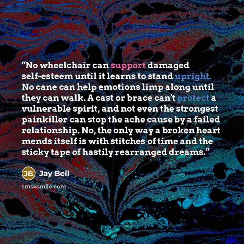 “No wheelchair can support damaged self-esteem until it learns to stand upright. No cane can help emotions limp along until they can walk. A cast or brace can't protect a vulnerable spirit, and not even the strongest painkiller can stop the ache cause by a failed relationship. No, the only way a…” quote by Jay Bell