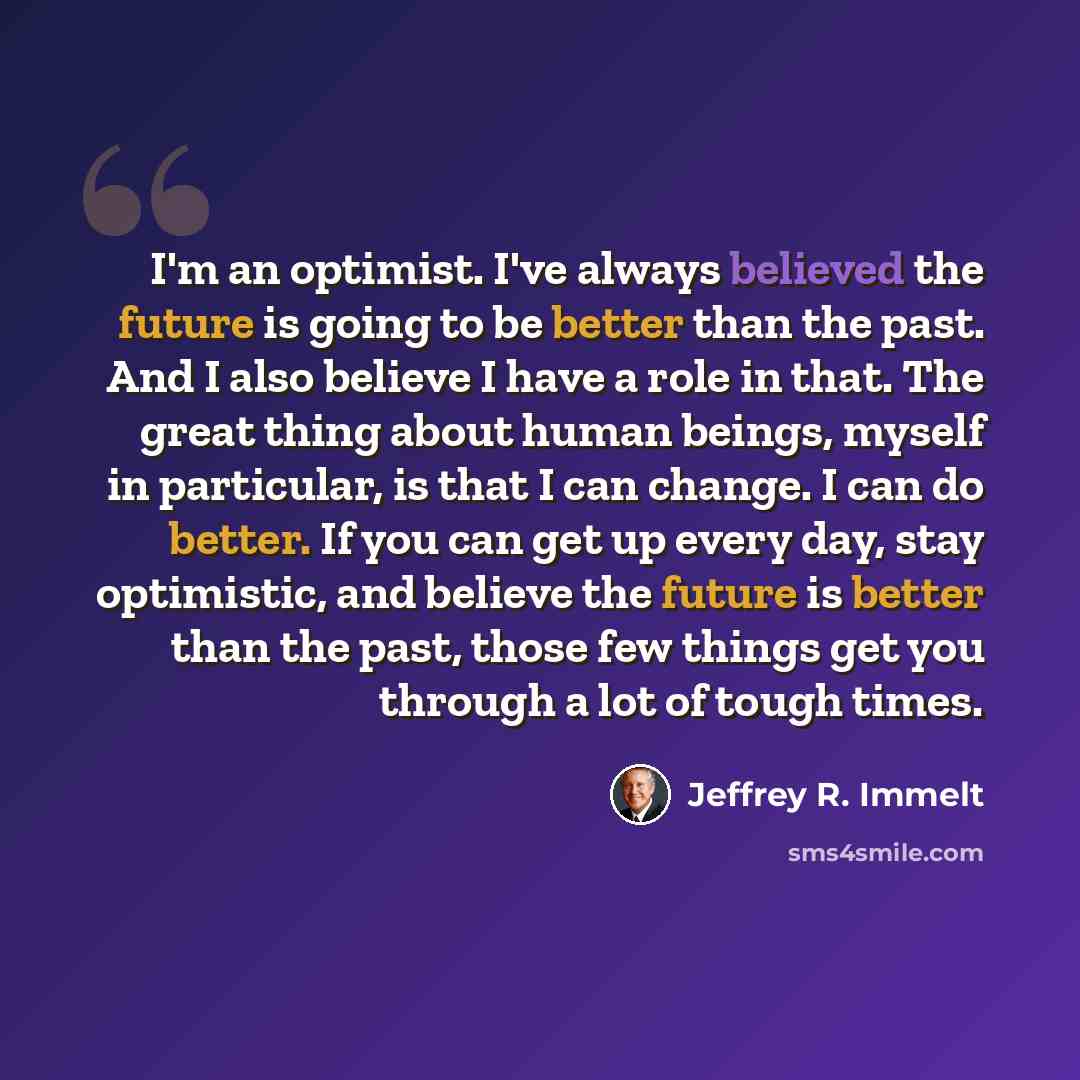 “I'm an optimist. I've always believed the future is going to be better than the past. And I also believe I have a role in that. The great thing about human beings, myself in particular, is that I can change. I can do better. If you can get up every day, stay optimistic, and believe the future is…” quote by Jeffrey R. Immelt
