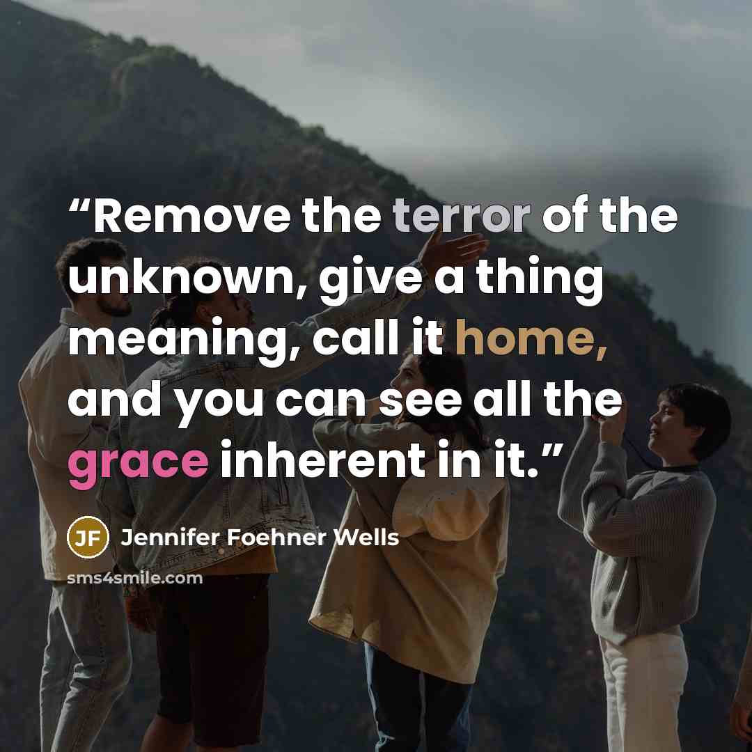 “Remove the terror of the unknown, give a thing meaning, call it home, and you can see all the grace inherent in it.” quote by Jennifer Foehner Wells