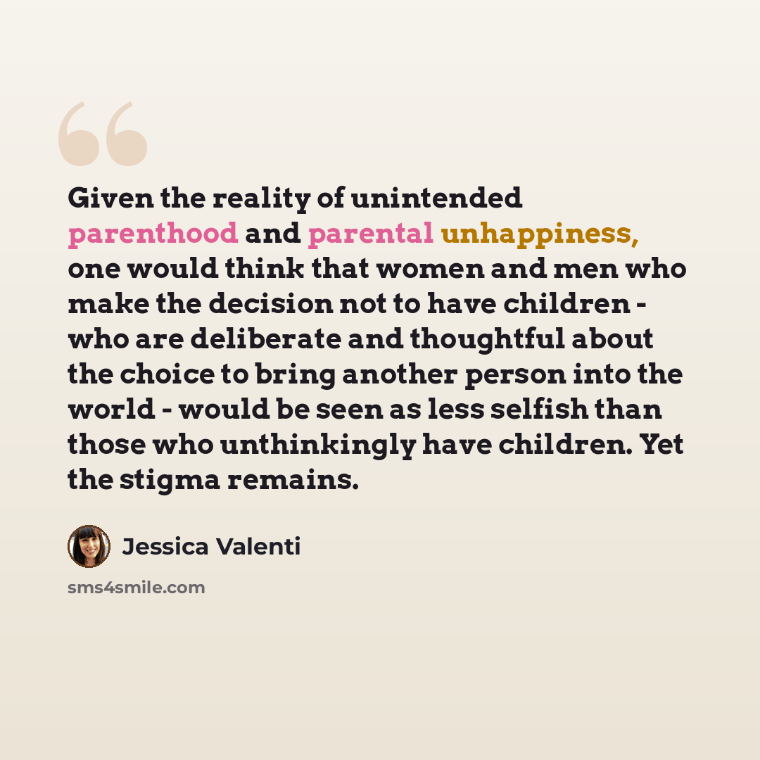 “Given the reality of unintended parenthood and parental unhappiness, one would think that women and men who make the decision not to have children - who are deliberate and thoughtful about the choice to bring another person into the world - would be seen as less selfish than those who unthinkingly…” quote by Jessica Valenti