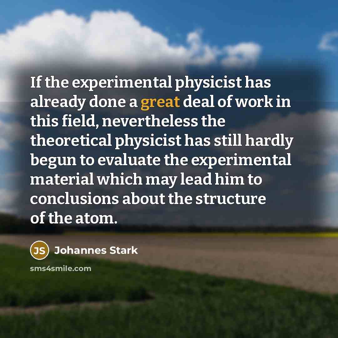 “If the experimental physicist has already done a great deal of work in this field, nevertheless the theoretical physicist has still hardly begun to evaluate the experimental material which may lead him to conclusions about the structure of the atom.” quote by Johannes Stark
