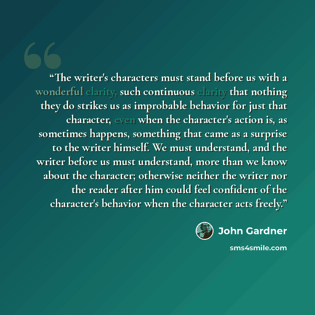 “The writer's characters must stand before us with a wonderful clarity, such continuous clarity that nothing they do strikes us as improbable behavior for just that character, even when the character's action is, as sometimes happens, something that came as a surprise to the writer himself. We must…” quote by John Gardner