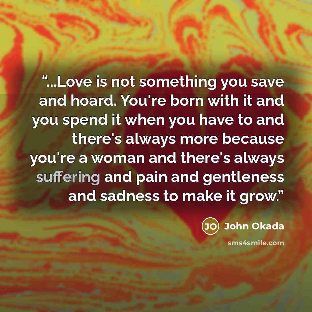 “...Love is not something you save and hoard. You're born with it and you spend it when you have to and there's always more because you're a woman and there's always suffering and pain and gentleness and sadness to make it grow.” quote by John Okada