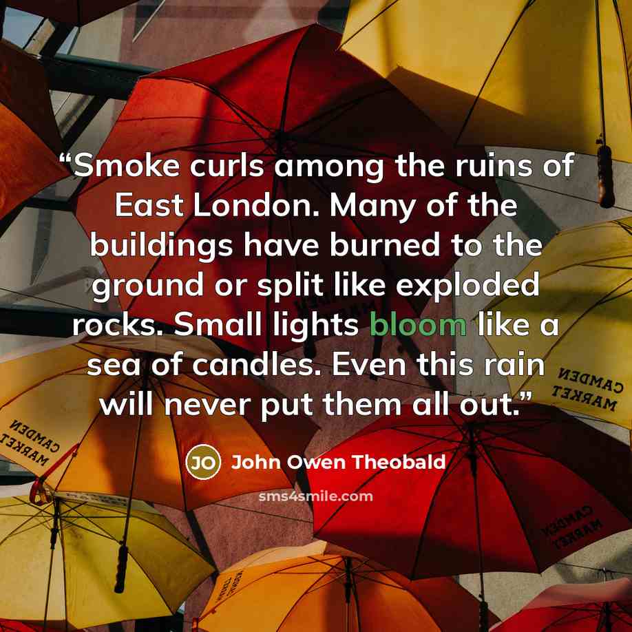 “Smoke curls among the ruins of East London. Many of the buildings have burned to the ground or split like exploded rocks. Small lights bloom like a sea of candles. Even this rain will never put them all out.” quote by John Owen Theobald