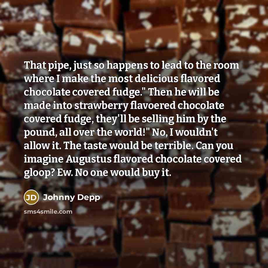 “That pipe, just so happens to lead to the room where I make the most delicious flavored chocolate covered fudge." Then he will be made into strawberry flavoered chocolate covered fudge, they'll be selling him by the pound, all over the world!" No, I wouldn't allow it. The taste would be terrible…” quote by Johnny Depp