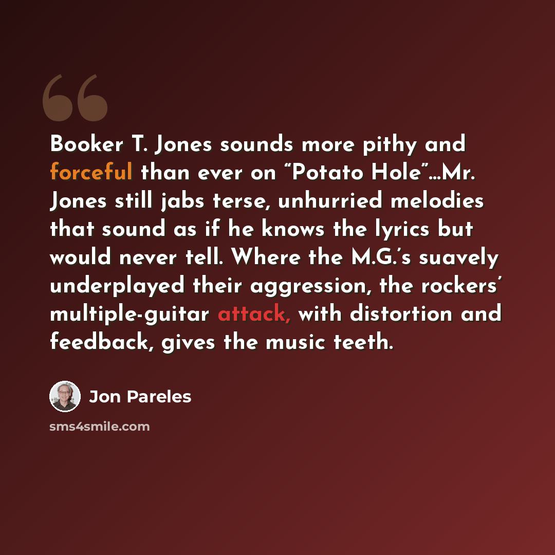 “Booker T. Jones sounds more pithy and forceful than ever on “Potato Hole”…Mr. Jones still jabs terse, unhurried melodies that sound as if he knows the lyrics but would never tell. Where the M.G.’s suavely underplayed their aggression, the rockers’ multiple-guitar attack, with distortion and…” quote by Jon Pareles