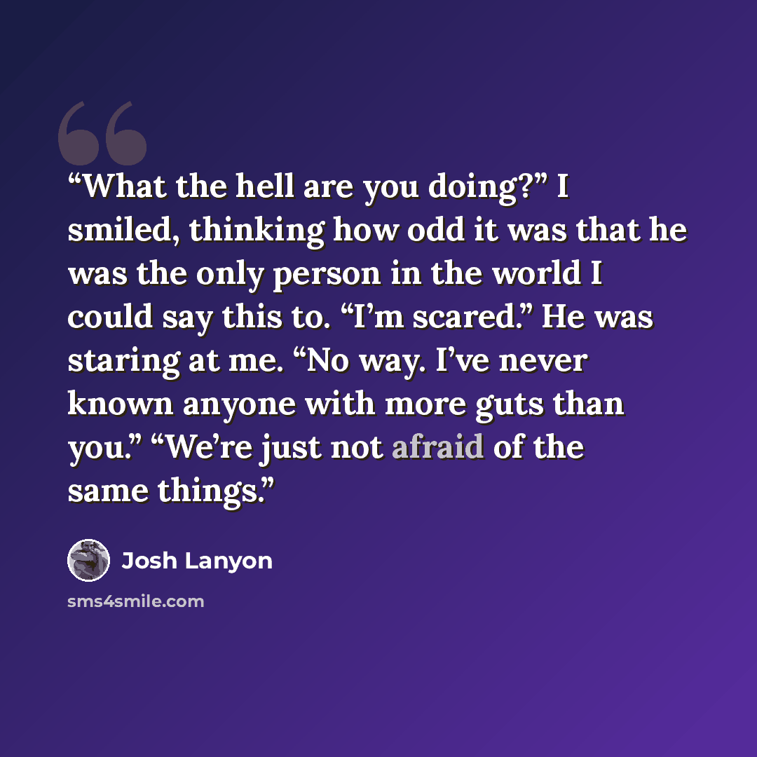 “What the hell are you doing?” I smiled, thinking how odd it was that he was the only person in the world I could say this to. “I’m scared.” He was staring at me. “No way. I’ve never known anyone with more guts than you.” “We’re just not afraid of the same things.” quote by Josh Lanyon