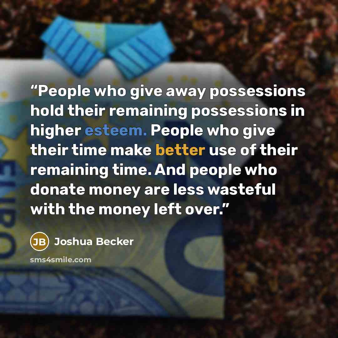 “People who give away possessions hold their remaining possessions in higher esteem. People who give their time make better use of their remaining time. And people who donate money are less wasteful with the money left over.” quote by Joshua Becker