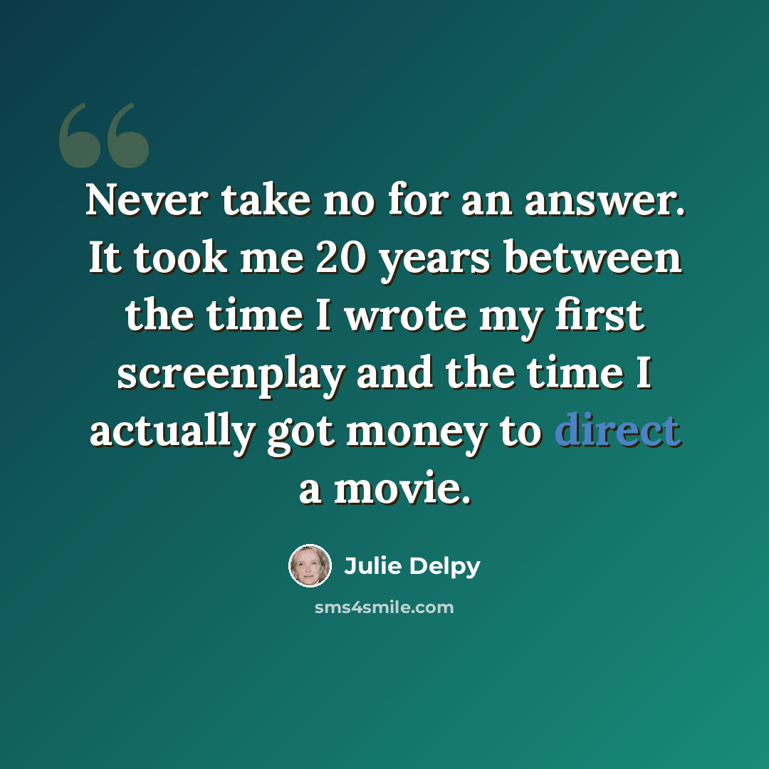 “Never take no for an answer. It took me 20 years between the time I wrote my first screenplay and the time I actually got money to direct a movie.” quote by Julie Delpy