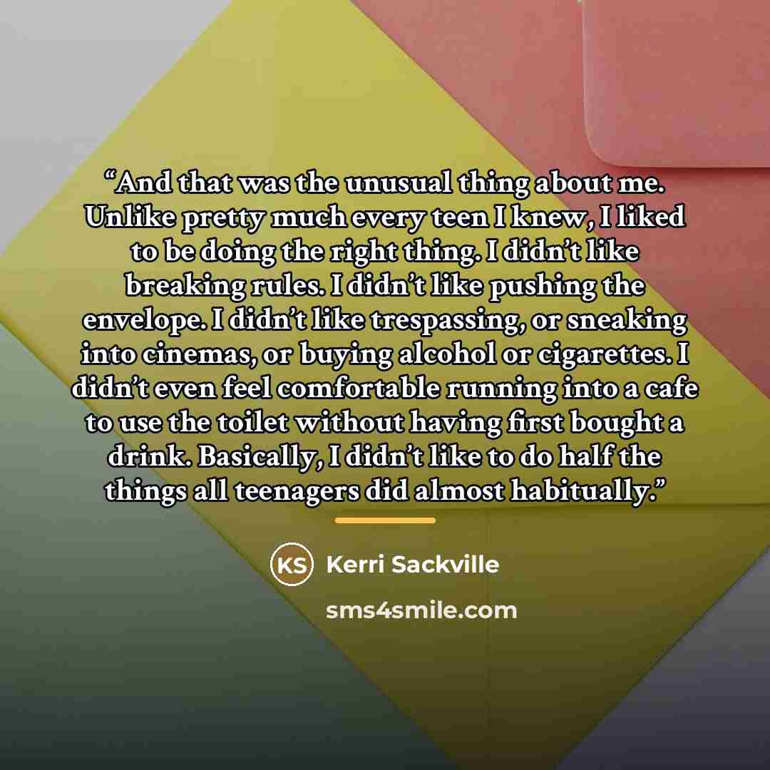 “And that was the unusual thing about me. Unlike pretty much every teen I knew, I liked to be doing the right thing. I didn’t like breaking rules. I didn’t like pushing the envelope. I didn’t like trespassing, or sneaking into cinemas, or buying alcohol or cigarettes. I didn’t even feel comfortable…” quote by Kerri Sackville