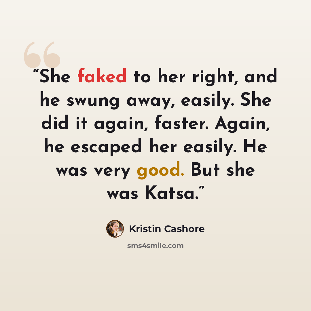 “She faked to her right, and he swung away, easily. She did it again, faster. Again, he escaped her easily. He was very good. But she was Katsa.” quote by Kristin Cashore