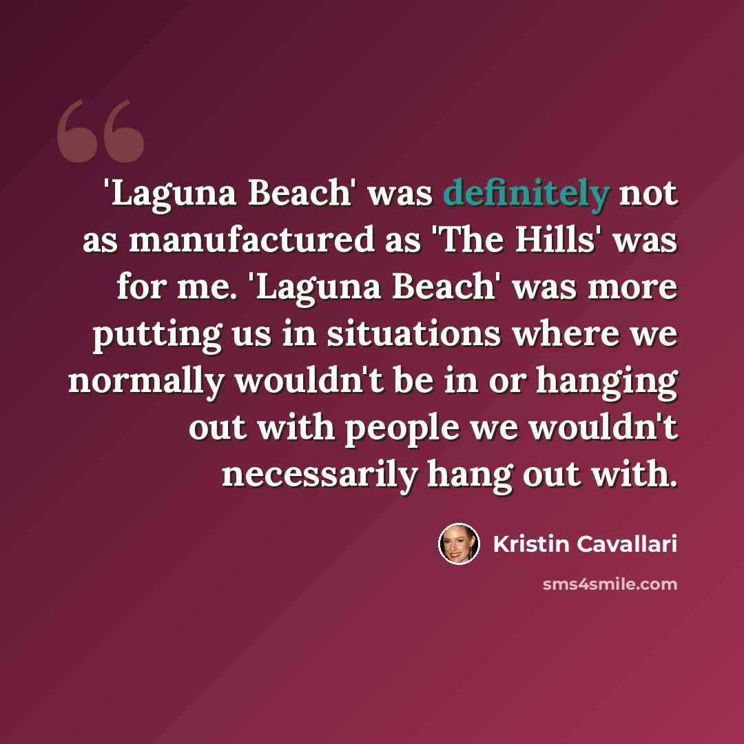 “'Laguna Beach' was definitely not as manufactured as 'The Hills' was for me. 'Laguna Beach' was more putting us in situations where we normally wouldn't be in or hanging out with people we wouldn't necessarily hang out with.” quote by Kristin Cavallari