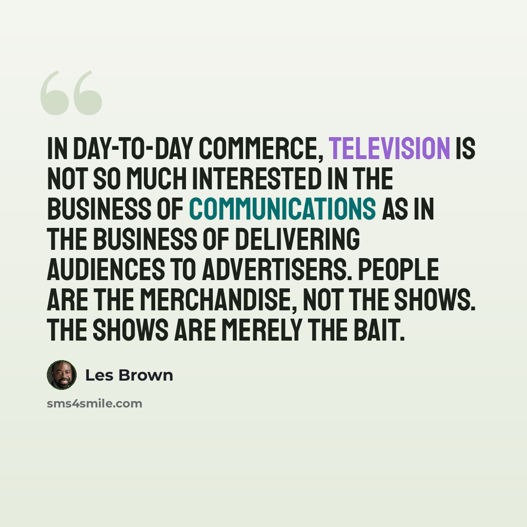 “In day-to-day commerce, television is not so much interested in the business of communications as in the business of delivering audiences to advertisers. People are the merchandise, not the shows. The shows are merely the bait.” quote by Les Brown
