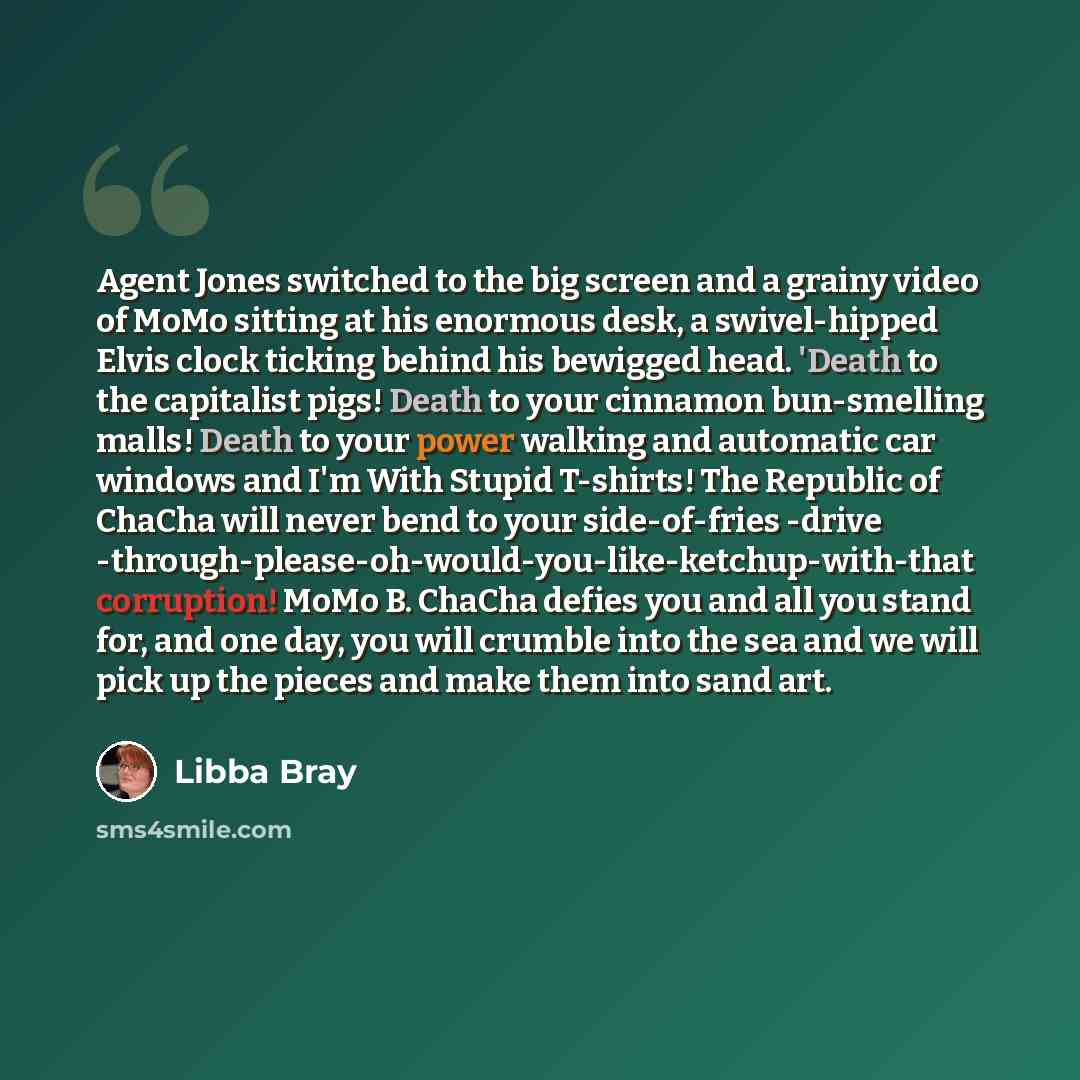 “Agent Jones switched to the big screen and a grainy video of MoMo sitting at his enormous desk, a swivel-hipped Elvis clock ticking behind his bewigged head. 'Death to the capitalist pigs! Death to your cinnamon bun-smelling malls! Death to your power walking and automatic car windows and I'm With…” quote by Libba Bray