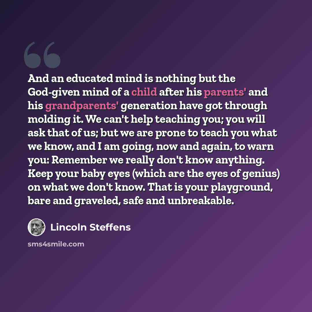 “And an educated mind is nothing but the God-given mind of a child after his parents' and his grandparents' generation have got through molding it. We can't help teaching you; you will ask that of us; but we are prone to teach you what we know, and I am going, now and again, to warn you: Remember…” quote by Lincoln Steffens