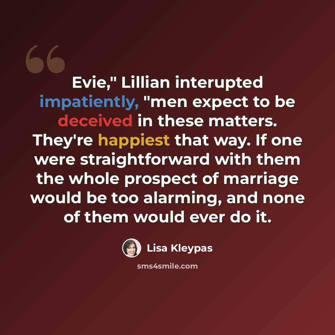 “Evie," Lillian interupted impatiently, "men expect to be deceived in these matters. They're happiest that way. If one were straightforward with them the whole prospect of marriage would be too alarming, and none of them would ever do it.” quote by Lisa Kleypas
