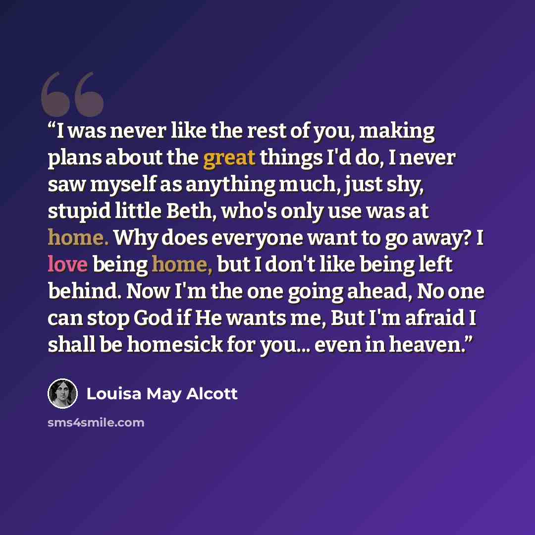“I was never like the rest of you, making plans about the great things I'd do, I never saw myself as anything much, just shy, stupid little Beth, who's only use was at home. Why does everyone want to go away? I love being home, but I don't like being left behind. Now I'm the one going ahead, No one…” quote by Louisa May Alcott