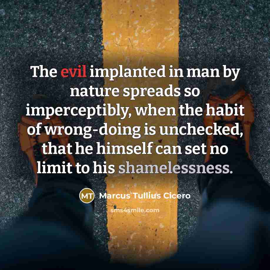 “The evil implanted in man by nature spreads so imperceptibly, when the habit of wrong-doing is unchecked, that he himself can set no limit to his shamelessness.” quote by Marcus Tullius Cicero