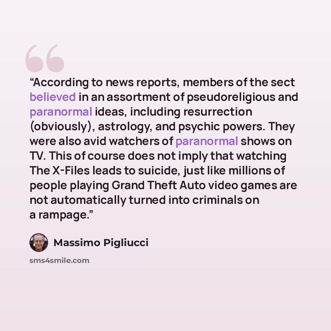 “According to news reports, members of the sect believed in an assortment of pseudoreligious and paranormal ideas, including resurrection (obviously), astrology, and psychic powers. They were also avid watchers of paranormal shows on TV. This of course does not imply that watching The X-Files leads…” quote by Massimo Pigliucci