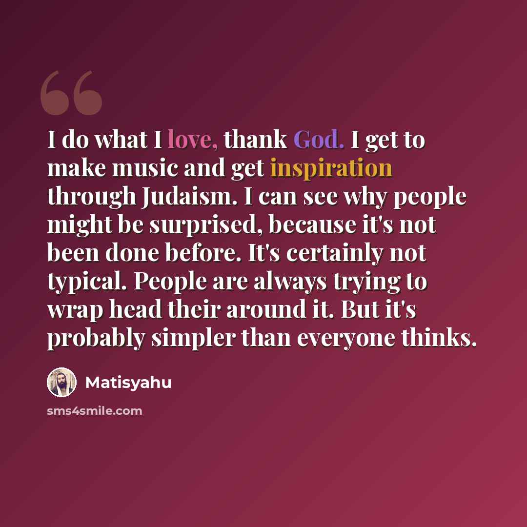 “I do what I love, thank God. I get to make music and get inspiration through Judaism. I can see why people might be surprised, because it's not been done before. It's certainly not typical. People are always trying to wrap head their around it. But it's probably simpler than everyone thinks.” quote by Matisyahu