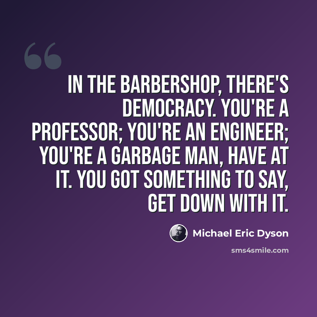 “In the barbershop, there's democracy. You're a professor; you're an engineer; you're a garbage man, have at it. You got something to say, get down with it.” quote by Michael Eric Dyson