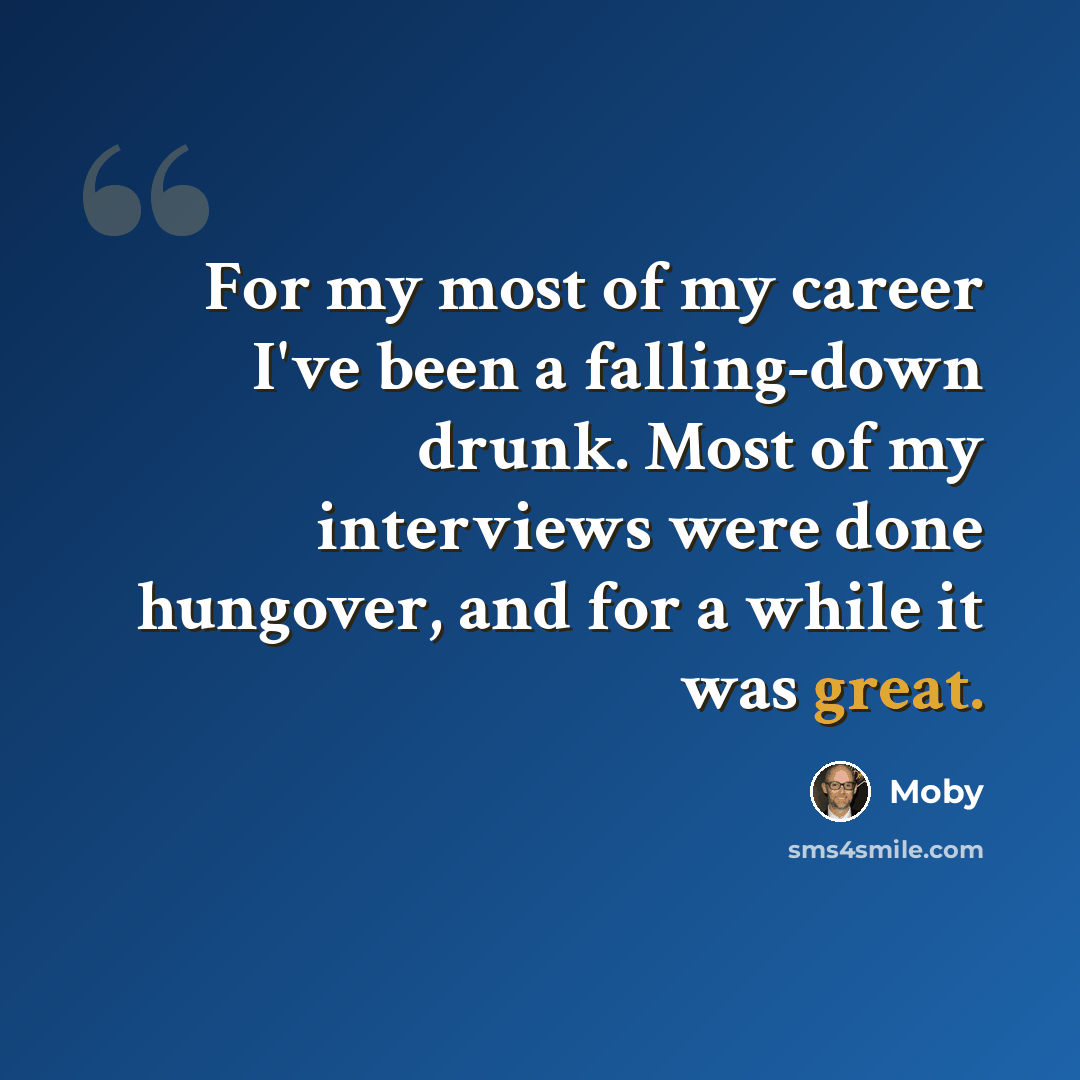 “For my most of my career I've been a falling-down drunk. Most of my interviews were done hungover, and for a while it was great.” quote by Moby