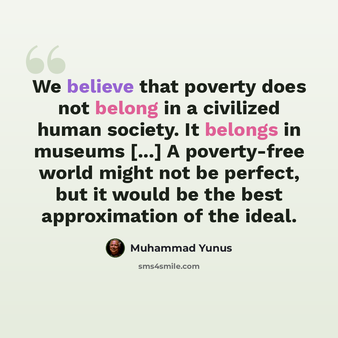 “We believe that poverty does not belong in a civilized human society. It belongs in museums [...] A poverty-free world might not be perfect, but it would be the best approximation of the ideal.” quote by Muhammad Yunus