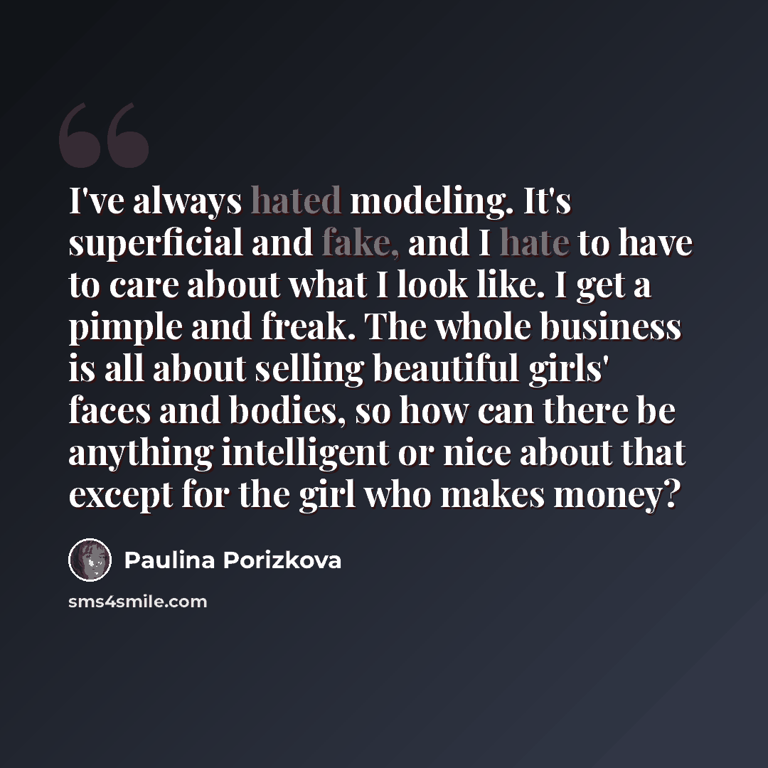 “I've always hated modeling. It's superficial and fake, and I hate to have to care about what I look like. I get a pimple and freak. The whole business is all about selling beautiful girls' faces and bodies, so how can there be anything intelligent or nice about that except for the girl who makes…” quote by Paulina Porizkova