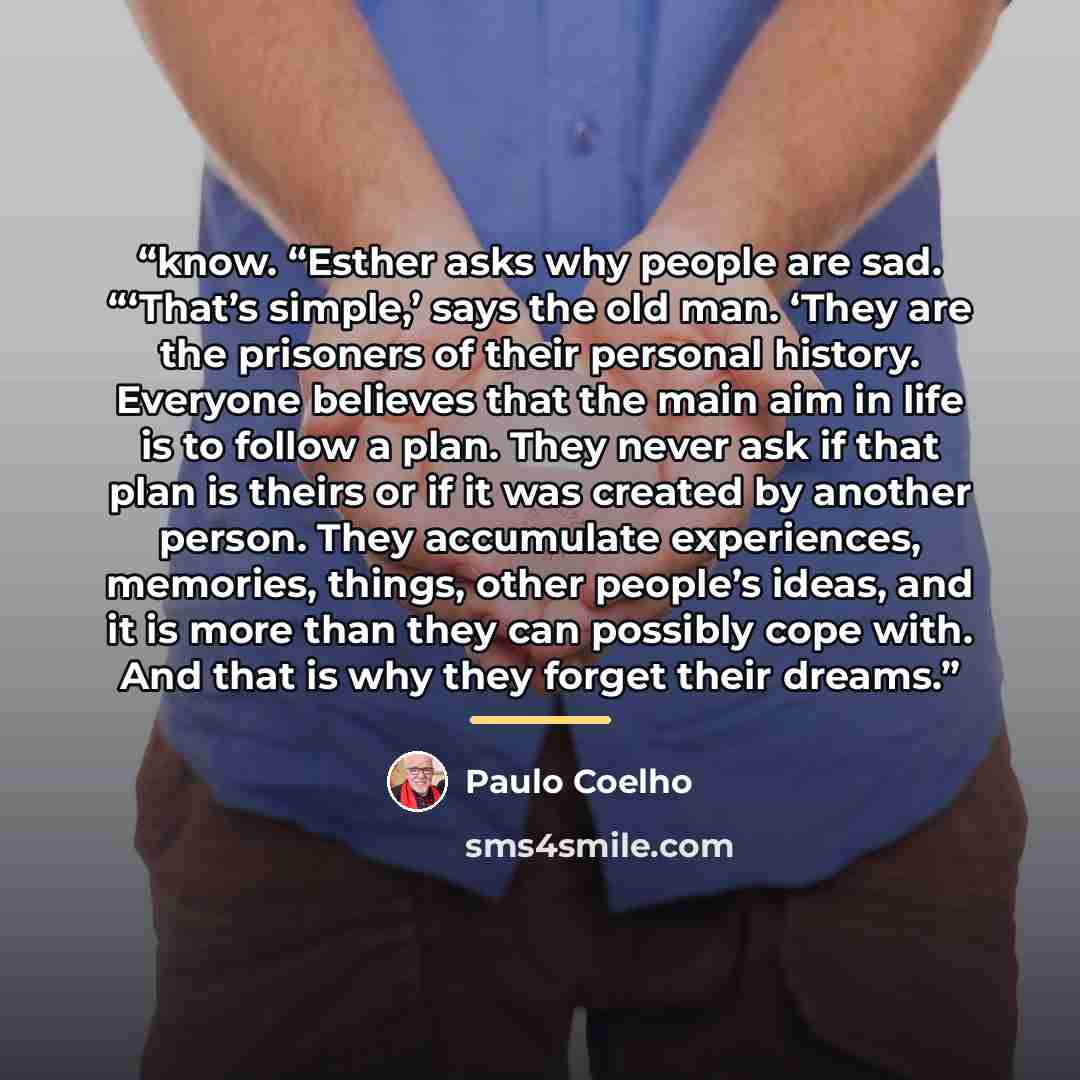 “know. “Esther asks why people are sad. “‘That’s simple,’ says the old man. ‘They are the prisoners of their personal history. Everyone believes that the main aim in life is to follow a plan. They never ask if that plan is theirs or if it was created by another person. They accumulate experiences…” quote by Paulo Coelho