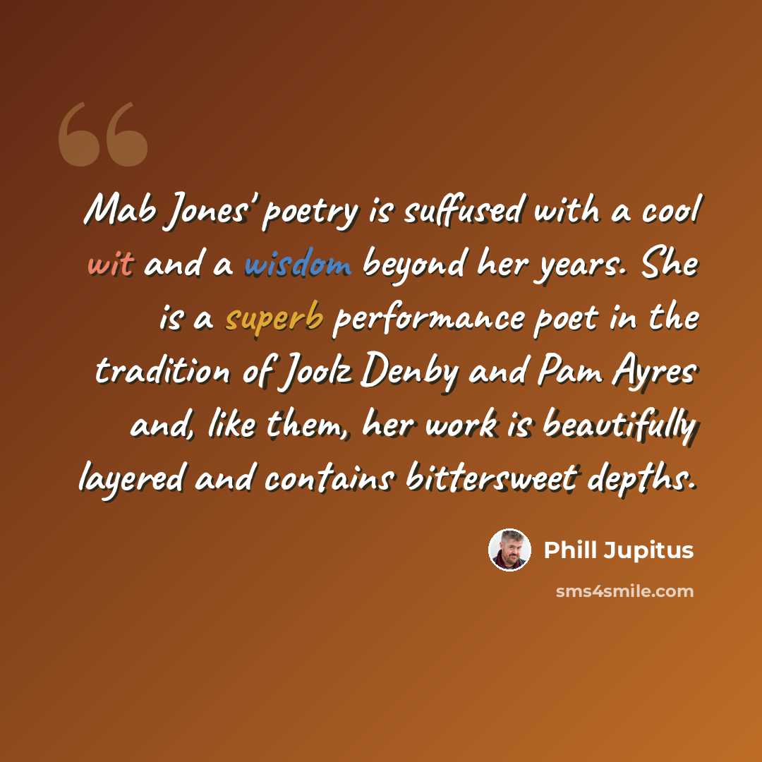 “Mab Jones' poetry is suffused with a cool wit and a wisdom beyond her years. She is a superb performance poet in the tradition of Joolz Denby and Pam Ayres and, like them, her work is beautifully layered and contains bittersweet depths.” quote by Phill Jupitus