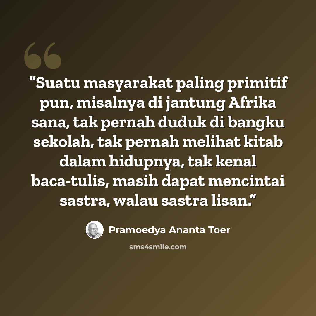 “Suatu masyarakat paling primitif pun, misalnya di jantung Afrika sana, tak pernah duduk di bangku sekolah, tak pernah melihat kitab dalam hidupnya, tak kenal baca-tulis, masih dapat mencintai sastra, walau sastra lisan.” quote by Pramoedya Ananta Toer