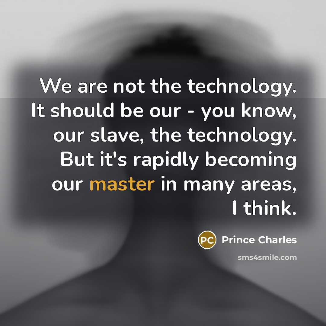 “We are not the technology. It should be our - you know, our slave, the technology. But it's rapidly becoming our master in many areas, I think.” quote by Prince Charles