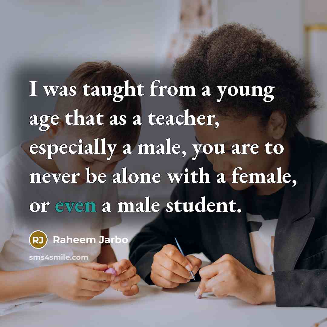 “I was taught from a young age that as a teacher, especially a male, you are to never be alone with a female, or even a male student.” quote by Raheem Jarbo