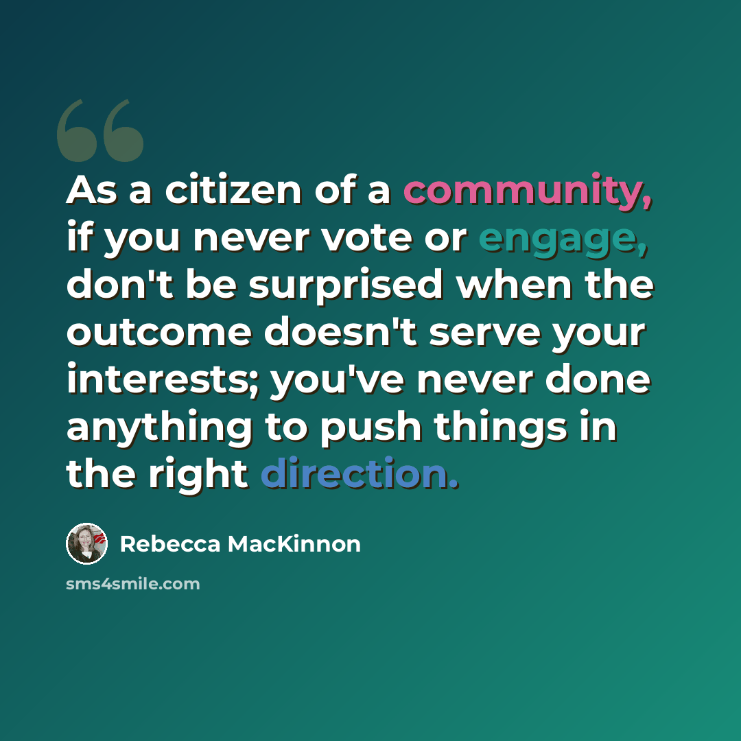 “As a citizen of a community, if you never vote or engage, don't be surprised when the outcome doesn't serve your interests; you've never done anything to push things in the right direction.” quote by Rebecca MacKinnon