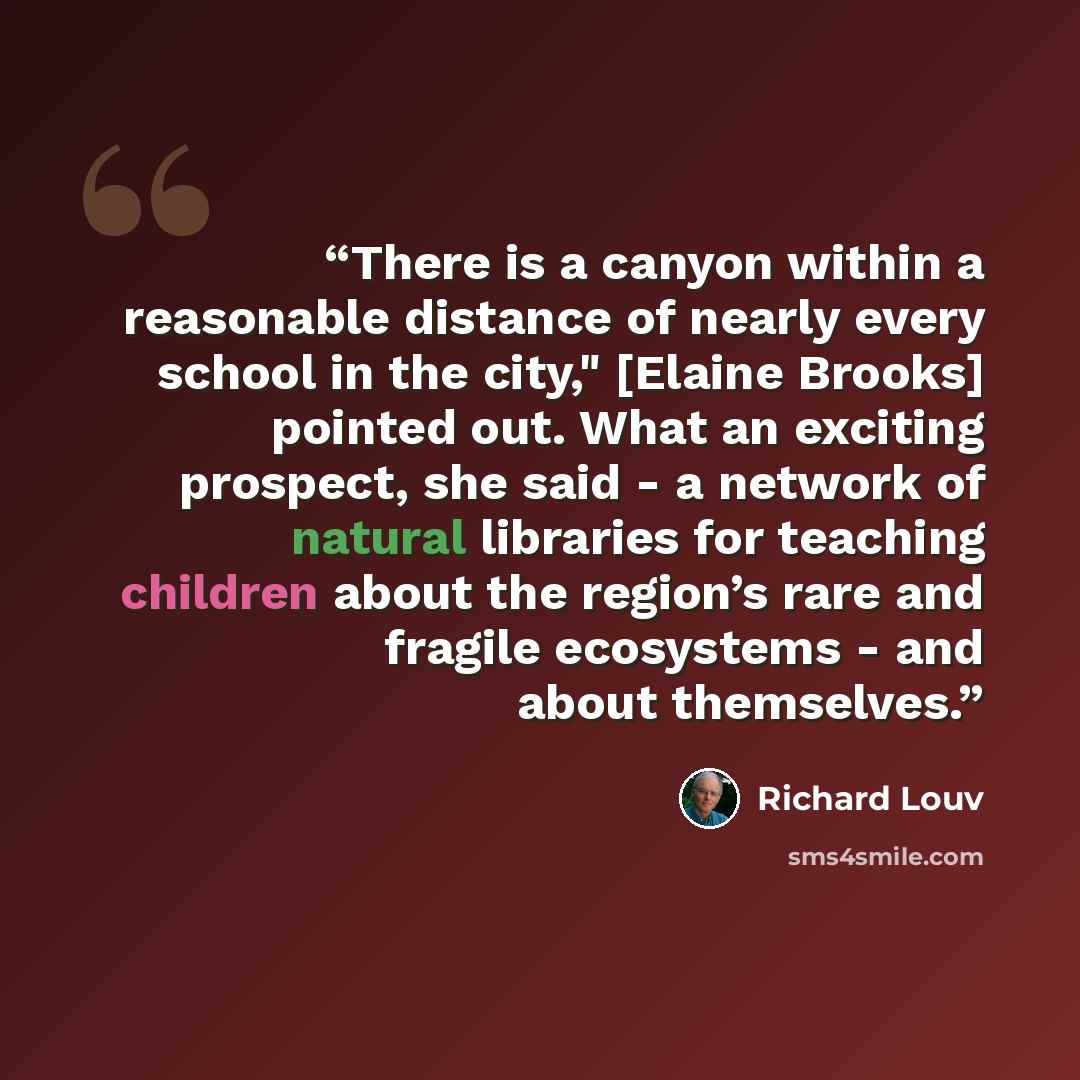“There is a canyon within a reasonable distance of nearly every school in the city," [Elaine Brooks] pointed out. What an exciting prospect, she said - a network of natural libraries for teaching children about the region’s rare and fragile ecosystems - and about themselves.” quote by Richard Louv